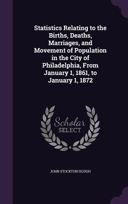 Statistics Relating to the Births, Deaths, Marriages, and Movement of Population in the City of Philadelphia, From January 1, 1861, to January 1, 1872 by Hough, John Stockton