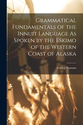 Grammatical Fundamentals of the Innuit Language As Spoken by the Eskimo of the Western Coast of Alaska by Barnum, Francis