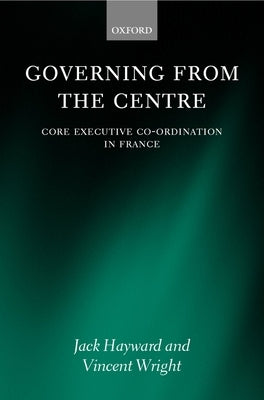 Governing from the Centre: Core Executive Coordiation in France by Hayward, Jack