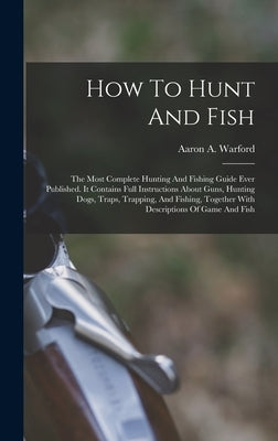 How To Hunt And Fish: The Most Complete Hunting And Fishing Guide Ever Published. It Contains Full Instructions About Guns, Hunting Dogs, Tr by Warford, Aaron A.