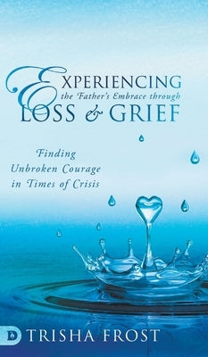Experiencing the Father's Embrace Through Loss and Grief: Finding Unbroken Courage in Times of Crisis by Frost, Trisha