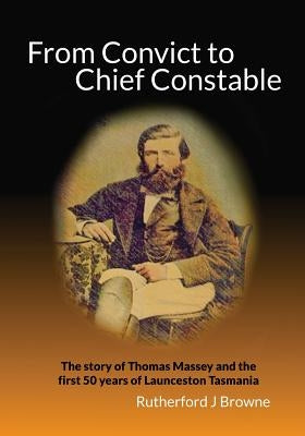 From Convict to Chief Constable: The story of Thomas Massey and the first 50 years of Launceston Tasmania by Browne, Rutherford J.