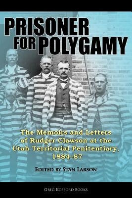 Prisoner for Polygamy: The Memoirs and Letters of Rudger Clawson at the Utah Territorial Penitentiary, 1884-87 by Larson, Stan