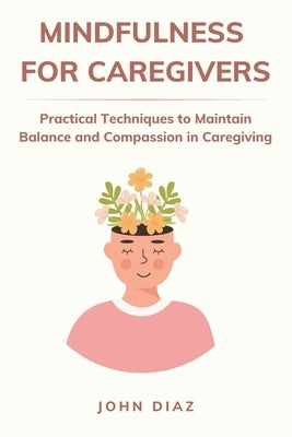 Mindfulness for Caregivers: Practical Techniques to Maintain Balance and Compassion in Caregiving by Diaz, John