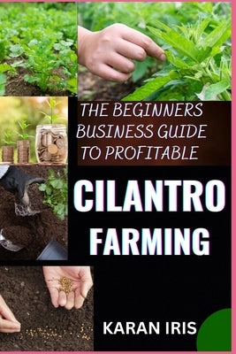 The Beginners Business Guide to Profitable Cilantro Farming: Cultivating Success: A Comprehensive Approach to Starting and Growing Your Cilantro Farmi by Iris, Karan