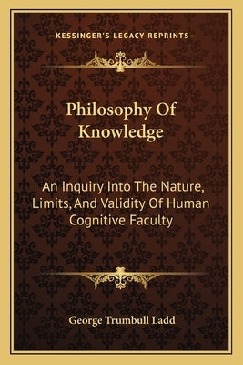 Philosophy Of Knowledge: An Inquiry Into The Nature, Limits, And Validity Of Human Cognitive Faculty by Ladd, George Trumbull