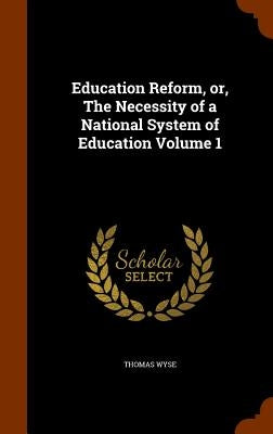Education Reform, or, The Necessity of a National System of Education Volume 1 by Wyse, Thomas