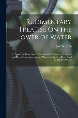 Rudimentary Treatise On the Power of Water: As Applied to Drive Flour Mills, and to Give Motion to Turbines and Other Hydrostatic Engines. With ... an by Glynn, Joseph