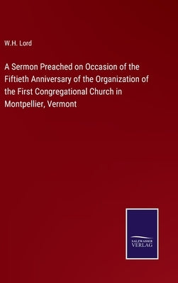 A Sermon Preached on Occasion of the Fiftieth Anniversary of the Organization of the First Congregational Church in Montpellier, Vermont by Lord, W. H.
