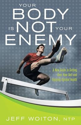 Your Body Is Not Your Enemy: A New Guide to Getting Over Your Self and Enjoying Optimal Health by Woiton, Jeff
