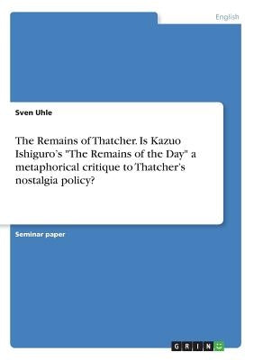 The Remains of Thatcher. Is Kazuo Ishiguro's "The Remains of the Day" a metaphorical critique to Thatcher's nostalgia policy? by Uhle, Sven