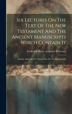 Six Lectures On The Text Of The New Testament And The Ancient Manuscripts Which Contain It: Chiefly Addressed To Those Who Do Not Read Greek by Frederick Henry Ambrose Scrivener