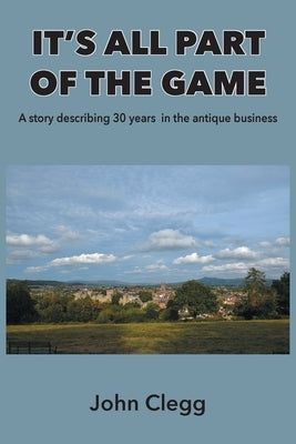 It's All Part of the Game: A story describing 30 years in the antique business by Clegg, John