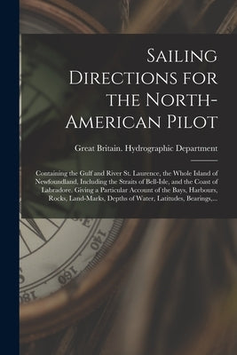Sailing Directions for the North-American Pilot: Containing the Gulf and River St. Laurence, the Whole Island of Newfoundland, Including the Straits o by Great Britain Hydrographic Department