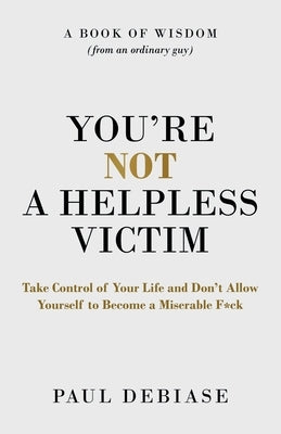 You're Not a Helpless Victim: Take Control of Your Life and Don't Allow Yourself to Become a Miserable F*ck by Debiase, Paul