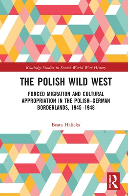 The Polish Wild West: Forced Migration and Cultural Appropriation in the Polish-German Borderlands, 1945-1948 by Halicka, Beata