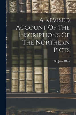 A Revised Account Of The Inscriptions Of The Northern Picts by Rhys, John