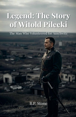 Legend: The Story of Witold Pilecki The Man Who Volunteered for Auschwitz by Stone, B. P.