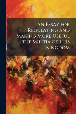 An Essay for Regulating and Making More Useful the Militia of This Kingdom: To Which is Added a Scheme for the Distributing Musters and Exercise by Anonymous