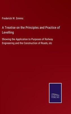 A Treatise on the Principles and Practice of Levelling: Showing the Application to Purposes of Railway Engineering and the Construction of Roads, etc by Simms, Frederick W.