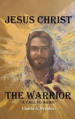 Jesus Christ The Warrior: "A Call To Arms!" by Gloria a Perales