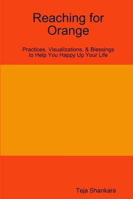 Reaching for Orange: Practices, Visualizations, & Blessings to Help You Happy Up Your Life by Shankara, Teja