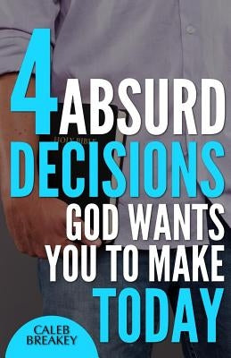 4 Absurd Decisions God Wants You to Make Today by Breakey, Caleb