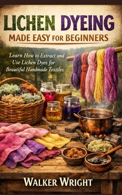 Lichen Dyeing Made Easy for Beginners: Learn How to Extract and Use Lichen Dyes for Beautiful Handmade Textiles by Wright, Walker