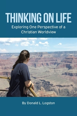 Thinking on Life: Exploring One Perspective of a Christian Worldview by Logston, Donald L.