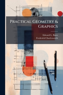 Practical Geometry & Graphics: A Text-Book for Students in Technical and Trade Schools, Evening Classes, and for Engineers, Artisans, Draughtsmen, Arc by Bates, Edward L.