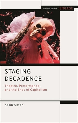 Staging Decadence: Theatre, Performance, and the Ends of Capitalism by Alston, Adam