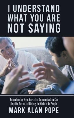I Understand What You Are Not Saying: Understanding How Nonverbal Communication Can Help the Pastor in Ministry to Minister to People by Pope, Mark Alan