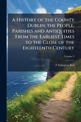 A History of the County Dublin; the People, Parishes and Antiquities From the Earliest Times to the Close of the Eighteenth Century; Volume 3 by Ball, F. Erlington D. 1928