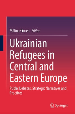 Ukrainian Refugees in Central and Eastern Europe: Public Debates, Strategic Narratives and Practices by Ciocea, Mălina