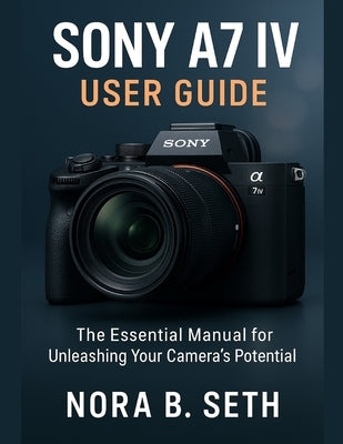 Sony A7 IV User Guide: The Essential Manual for Unleashing Your Camera's Potential by Seth, Nora B.