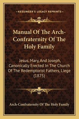 Manual Of The Arch-Confraternity Of The Holy Family: Jesus, Mary, And Joseph, Canonically Erected In The Church Of The Redemptorist Fathers, Liege (18 by Arch-Confraternity of the Holy Family