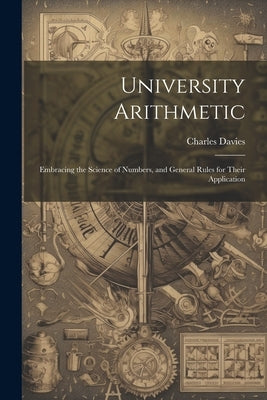 University Arithmetic: Embracing the Science of Numbers, and General Rules for Their Application by Davies, Charles