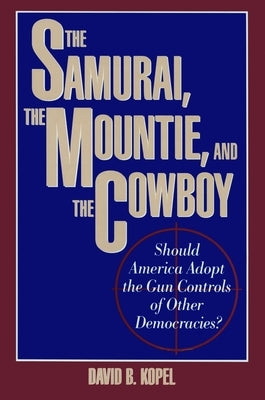 The Samurai, the Mountie and the Cowboy: Should America Adopt the Gun Controls of Other Democracies? by Kopel, B. David
