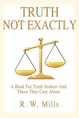 Truth - Not Exactly: A Book For Truth Seekers And Those They Care About by Mills, R. W.
