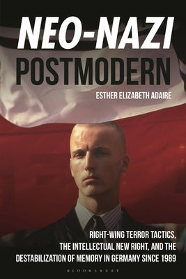 Neo-Nazi Postmodern: Right-Wing Terror Tactics, the Intellectual New Right, and the Destabilization of Memory in Germany Since 1989 by Adaire, Esther Elizabeth