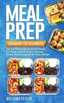 Meal Prep Cookbook for Beginners: Fast and Easy Recipes for Healthy Eating and Weight Loss The Secret to Savoring Healthy Meals throughout the Week is by Taylor, Williams