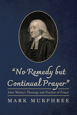 "No Remedy But Continual Prayer": John Wesley's Theology and Practice of Prayer by Murphree, Mark