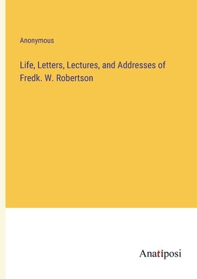 Life, Letters, Lectures, and Addresses of Fredk. W. Robertson by Anonymous