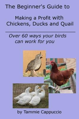 The Beginner's Guide to Making a Profit with Chickens, Ducks and Quail: Over 60 ways to have your birds work for you by Cappuccio, Tammie