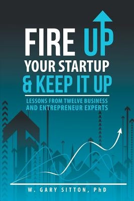 Fire Up Your Startup and Keep It Up: Lessons from Twelve Business and Entrepreneur Experts by W. Gary Sitton