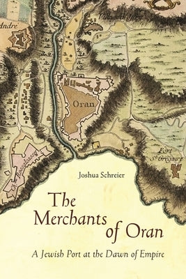 The Merchants of Oran: A Jewish Port at the Dawn of Empire by Schreier, Joshua