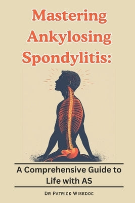 Mastering Ankylosing Spondylitis: A Comprehensive Guide to Life with AS by Wisedoc, Patrick