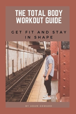 The Total Body Workout Guide: Get Fit and Stay in Shape by Edward, Adam