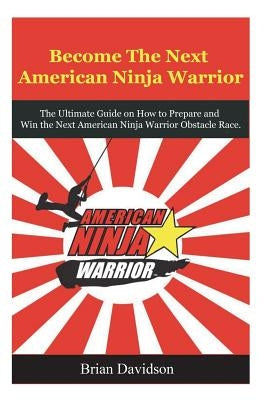 Become the next American Ninja Warrior: The Ultimate Guide on how to Prepare and Win the next American Ninja Warrior Obstacle Race by Davidson, Brian