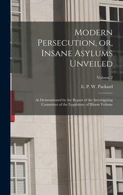 Modern Persecution, or, Insane Asylums Unveiled: As Demonstrated by the Report of the Investigating Committee of the Legislature of Illinois Volume; V by Packard, E. P. W. (Elizabeth Parsons